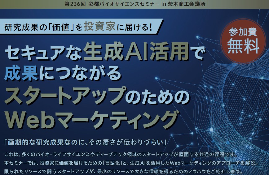 ●第236回 彩都バイオサイエンスセミナーin 茨木商工会議所●  ～研究成果の「価値」 を投資家に届ける！～  セキュアな生成AI活用で成果につながるスタートアップのためのWebマーケティング